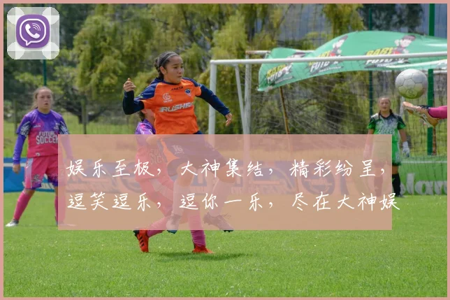 娱乐至极，大神集结，精彩纷呈，逗笑逗乐，逗你一乐，尽在大神娱乐盛宴