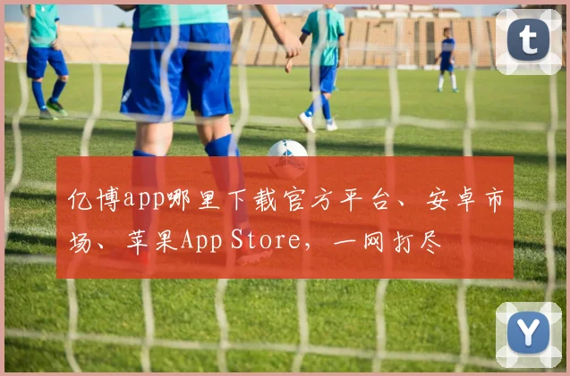 亿博app哪里下载官方平台、安卓市场、苹果App Store，一网打尽